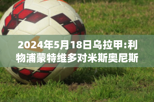 2024年5月18日乌拉甲:利物浦蒙特维多对米斯奥尼斯队(利物浦逆转多特蒙德视频)