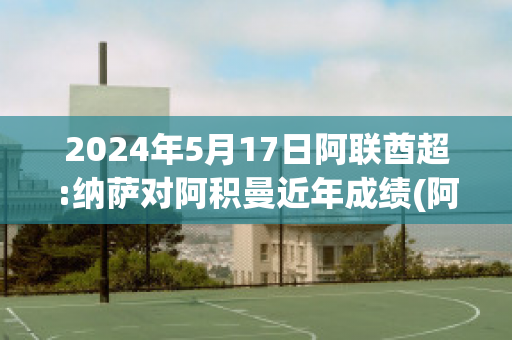 2024年5月17日阿联酋超:纳萨对阿积曼近年成绩(阿联酋小组赛)