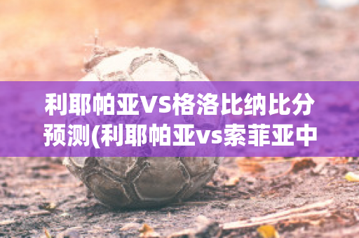 利耶帕亚VS格洛比纳比分预测(利耶帕亚vs索菲亚中央陆军直播)