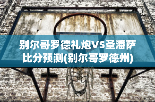 别尔哥罗德礼炮VS圣潘萨比分预测(别尔哥罗德州)