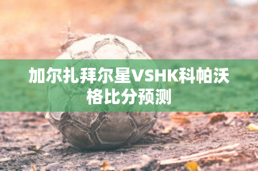 加尔扎拜尔星VSHK科帕沃格比分预测