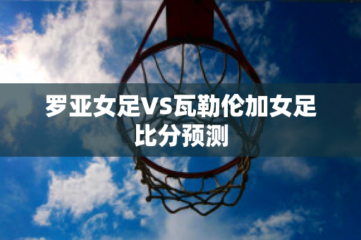 罗亚女足VS瓦勒伦加女足比分预测