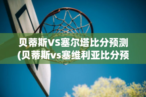 贝蒂斯VS塞尔塔比分预测(贝蒂斯vs塞维利亚比分预测)