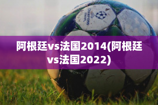 阿根廷vs法国2014(阿根廷vs法国2022)