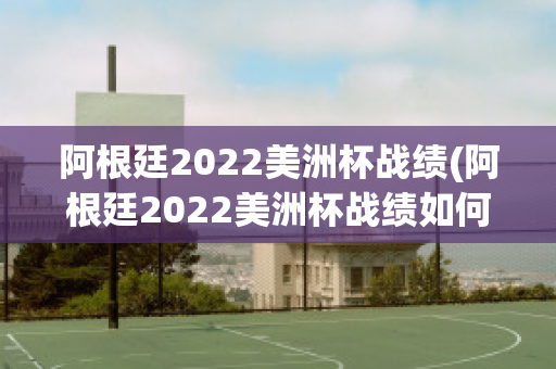 阿根廷2022美洲杯战绩(阿根廷2022美洲杯战绩如何)