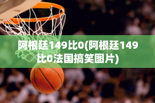 阿根廷149比0(阿根廷149比0法国搞笑图片)