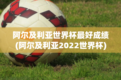 阿尔及利亚世界杯最好成绩(阿尔及利亚2022世界杯)