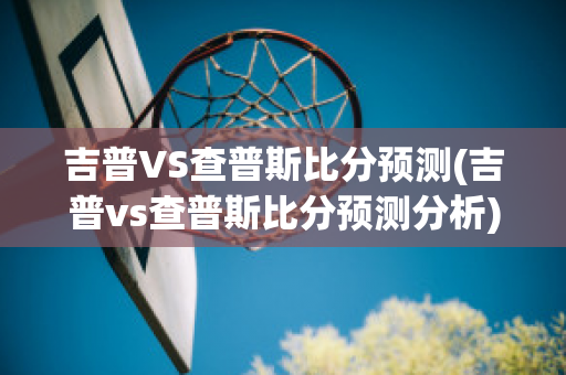 吉普VS查普斯比分预测(吉普vs查普斯比分预测分析)