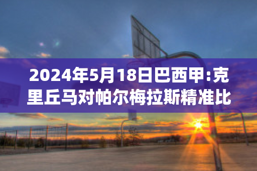 2024年5月18日巴西甲:克里丘马对帕尔梅拉斯精准比分预测推荐(克里丘马对米美洲)