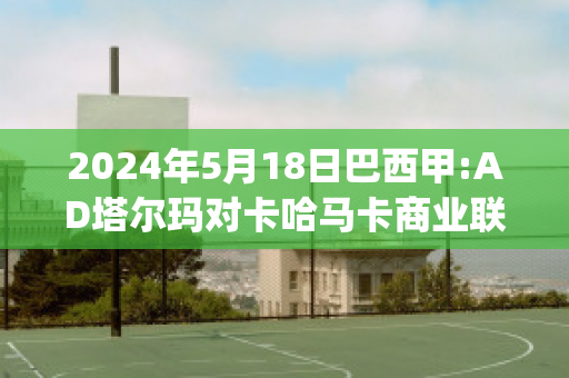 2024年5月18日巴西甲:AD塔尔玛对卡哈马卡商业联精准比分预测推荐(塔马卡vs纳尔瓦比分预测)