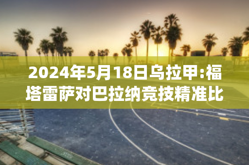 2024年5月18日乌拉甲:福塔雷萨对巴拉纳竞技精准比分预测推荐(巴甲福塔雷萨对库亚巴比分)