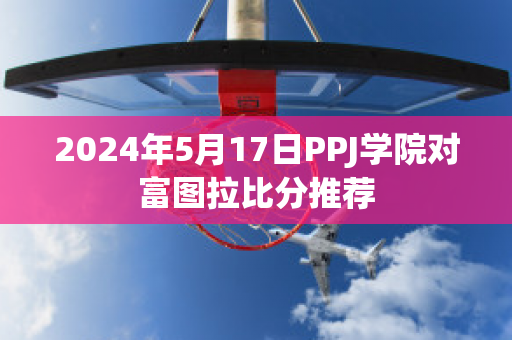 2024年5月17日PPJ学院对富图拉比分推荐