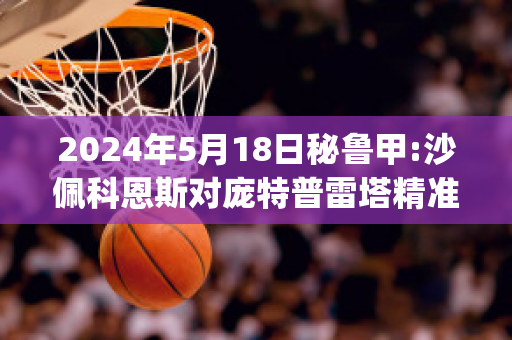 2024年5月18日秘鲁甲:沙佩科恩斯对庞特普雷塔精准比分预测推荐(沙佩科恩斯对帕尔梅拉斯直播)