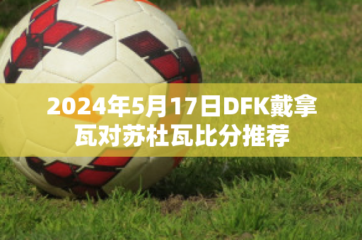 2024年5月17日DFK戴拿瓦对苏杜瓦比分推荐