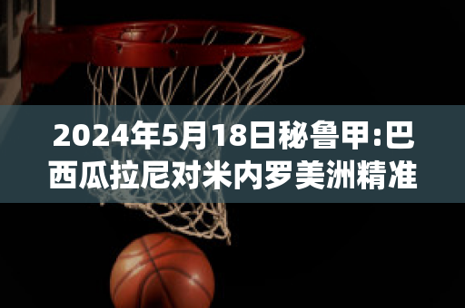 2024年5月18日秘鲁甲:巴西瓜拉尼对米内罗美洲精准比分预测推荐(巴西瓜拉尼对累西腓航海)