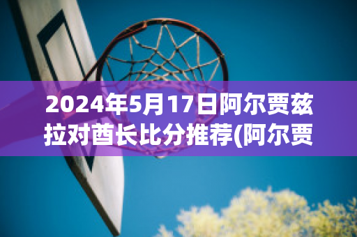 2024年5月17日阿尔贾兹拉对酋长比分推荐(阿尔贾泽拉足球俱乐部)