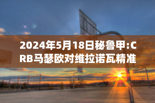 2024年5月18日秘鲁甲:CRB马瑟欧对维拉诺瓦精准比分预测推荐(马瑟维尔)