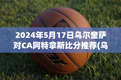 2024年5月17日乌尔奎萨对CA阿特拿斯比分推荐(乌尔萨zaw)