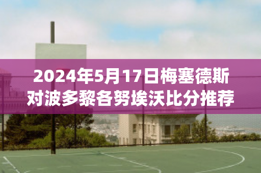 2024年5月17日梅塞德斯对波多黎各努埃沃比分推荐(梅斯对阵波尔多)