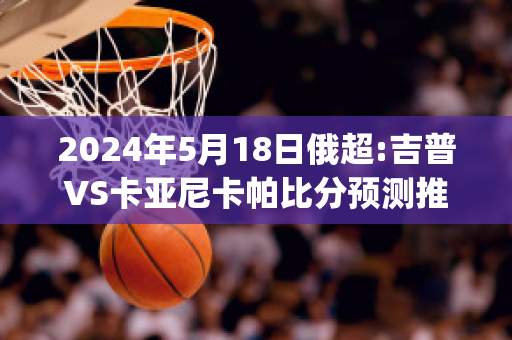 2024年5月18日俄超:吉普VS卡亚尼卡帕比分预测推荐(吉尔·卡普亚)