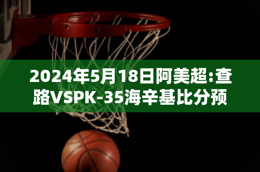 2024年5月18日阿美超:查路VSPK-35海辛基比分预测推荐