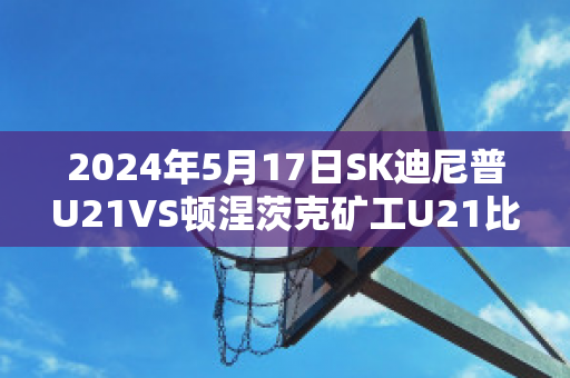 2024年5月17日SK迪尼普U21VS顿涅茨克矿工U21比分推荐