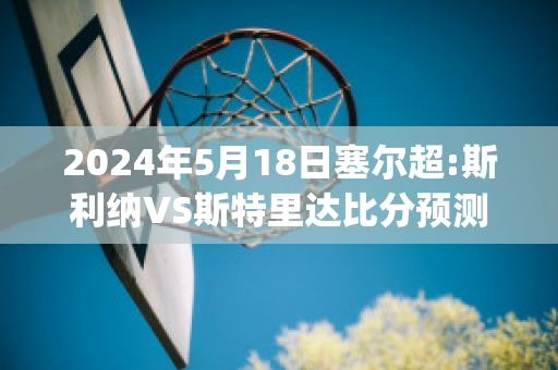 2024年5月18日塞尔超:斯利纳VS斯特里达比分预测推荐(斯利纳vs亚布洛内茨)