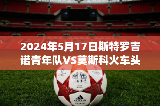 2024年5月17日斯特罗吉诺青年队VS莫斯科火车头青年队比分推荐(莫斯科火车头vs奥斯特桑斯)