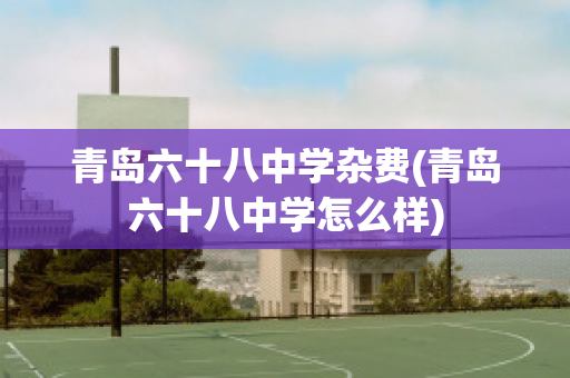 青岛六十八中学杂费(青岛六十八中学怎么样)