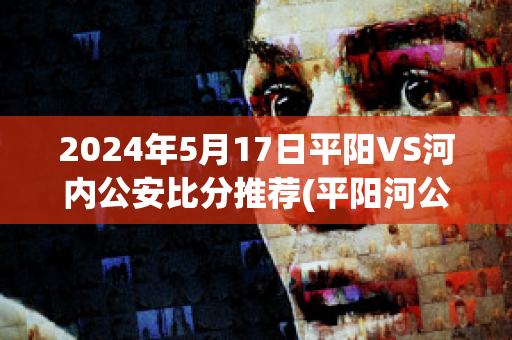 2024年5月17日平阳VS河内公安比分推荐(平阳河公园在哪个地方)