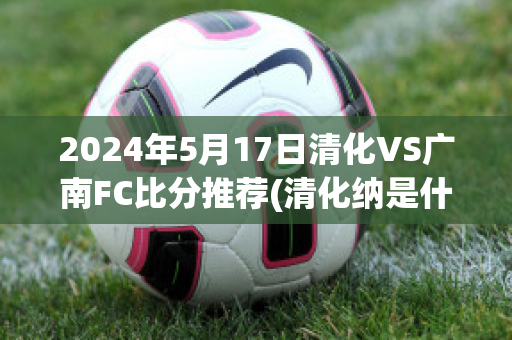 2024年5月17日清化VS广南FC比分推荐(清化纳是什么样子)