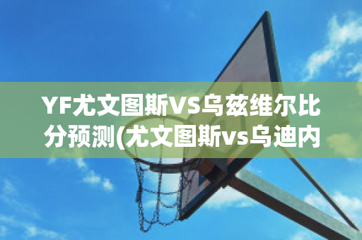 YF尤文图斯VS乌兹维尔比分预测(尤文图斯vs乌迪内斯直播)