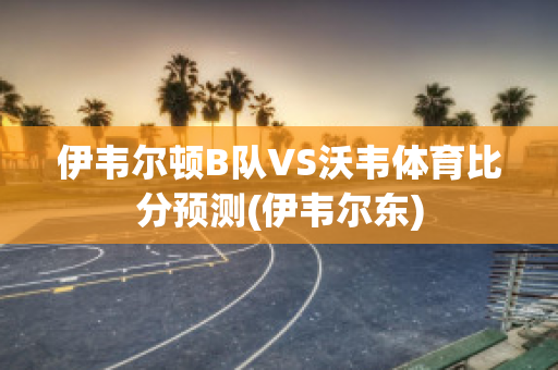 伊韦尔顿B队VS沃韦体育比分预测(伊韦尔东)