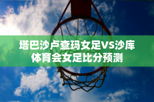 塔巴沙卢查玛女足VS沙库体育会女足比分预测