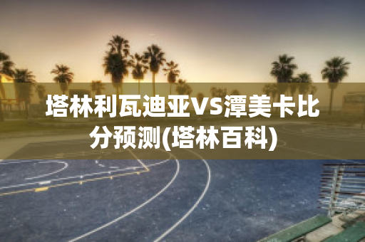 塔林利瓦迪亚VS潭美卡比分预测(塔林百科)