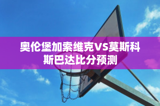 奥伦堡加索维克VS莫斯科斯巴达比分预测