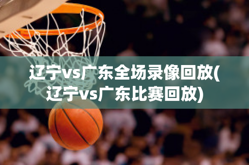 辽宁vs广东全场录像回放(辽宁vs广东比赛回放)