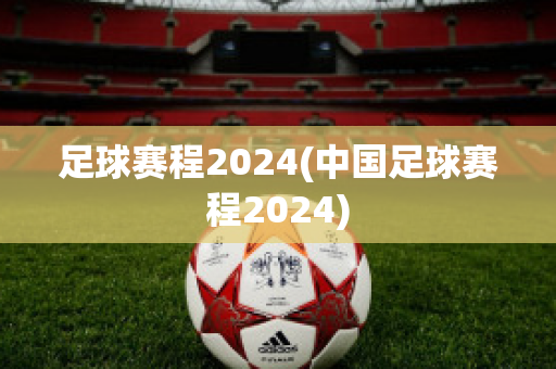 足球赛程2024(中国足球赛程2024)