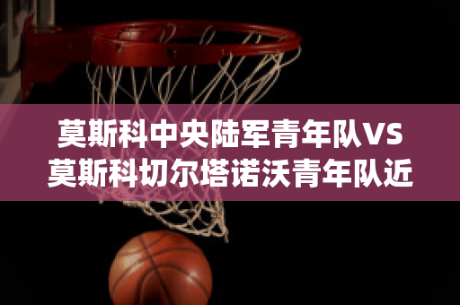 莫斯科中央陆军青年队VS莫斯科切尔塔诺沃青年队近日赛程(莫斯科中央陆军对泽尼特比分)