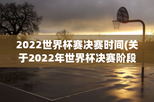 2022世界杯赛决赛时间(关于2022年世界杯决赛阶段的比赛)