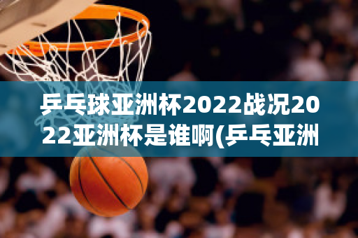 乒乓球亚洲杯2022战况2022亚洲杯是谁啊(乒乓亚洲杯2020赛程)