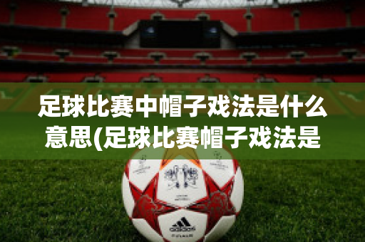 足球比赛中帽子戏法是什么意思(足球比赛帽子戏法是什么意思呀)