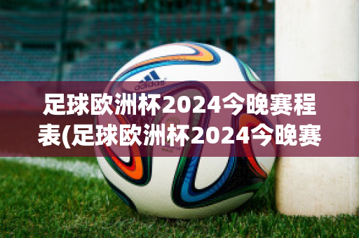 足球欧洲杯2024今晚赛程表(足球欧洲杯2024今晚赛程表图片)