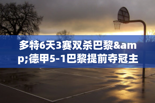 多特6天3赛双杀巴黎&德甲5-1巴黎提前夺冠主场以逸待劳0进球(多特对巴黎圣日耳曼)