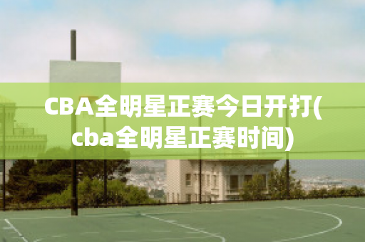 CBA全明星正赛今日开打(cba全明星正赛时间)