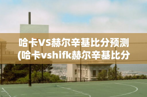 哈卡VS赫尔辛基比分预测(哈卡vshifk赫尔辛基比分)