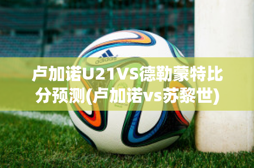 卢加诺U21VS德勒蒙特比分预测(卢加诺vs苏黎世)