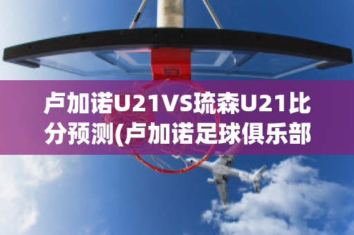 卢加诺U21VS琉森U21比分预测(卢加诺足球俱乐部)