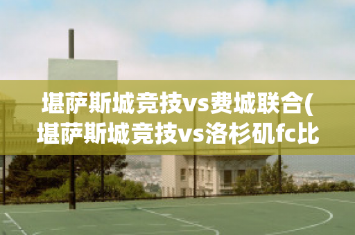 堪萨斯城竞技vs费城联合(堪萨斯城竞技vs洛杉矶fc比分预测)