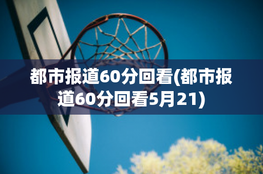 都市报道60分回看(都市报道60分回看5月21)